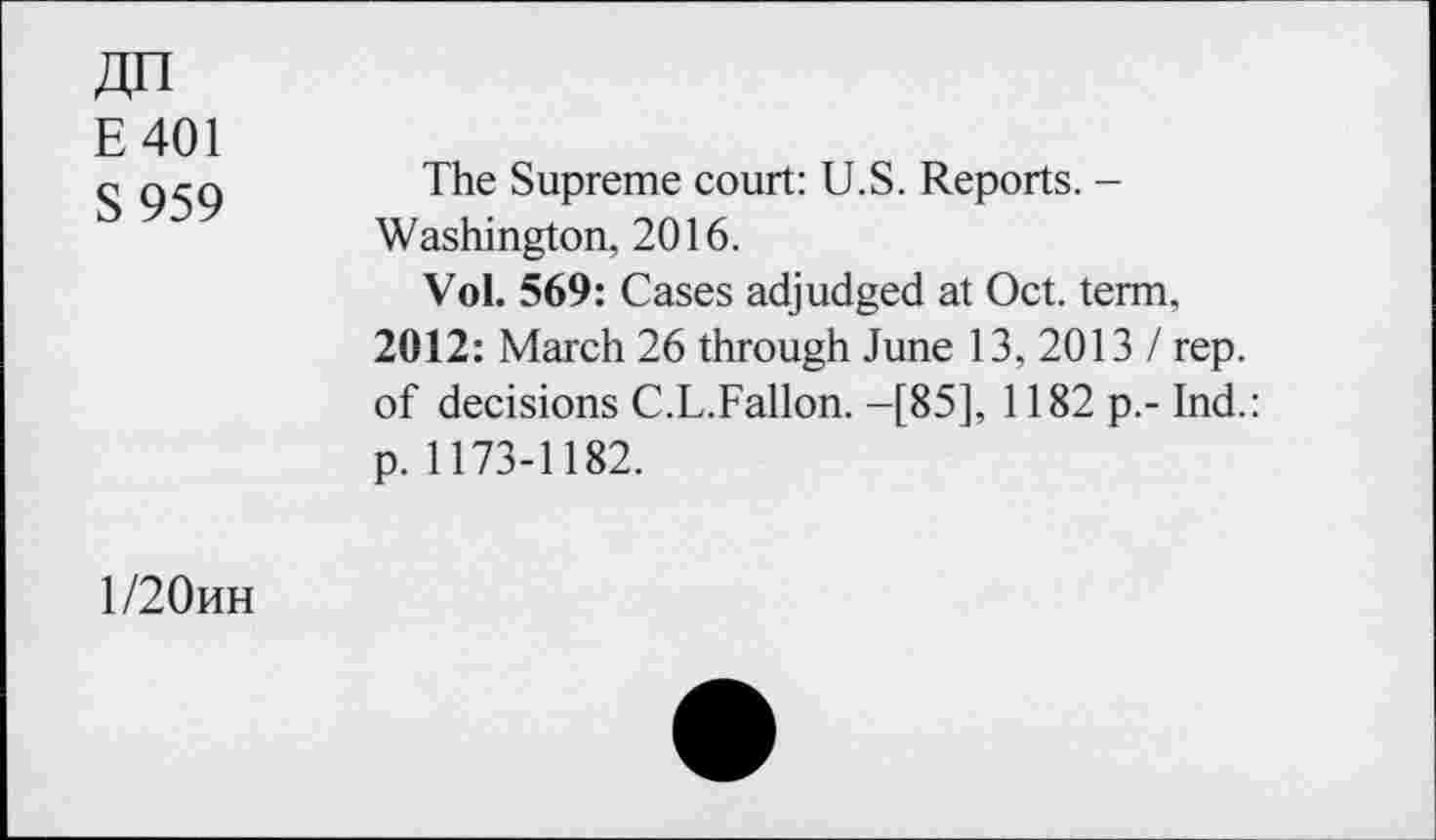 ﻿E401
S 959
The Supreme court: U.S. Reports. -Washington, 2016.
Vol. 569: Cases adjudged at Oct. term. 2012: March 26 through June 13, 2013 / rep. of decisions C.L.Fallon. -[85], 1182 p.- Ind.: p. 1173-1182.
1/20hh
